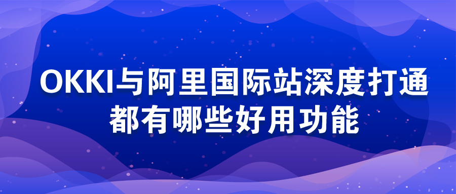 OKKI與阿里國際站深度打通，都有哪些好用功能？