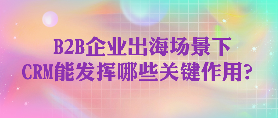 B2B企業(yè)出海場景下，CRM能發(fā)揮哪些關(guān)鍵作用？